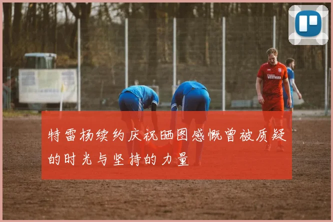 特雷杨续约庆祝晒图感慨曾被质疑的时光与坚持的力量