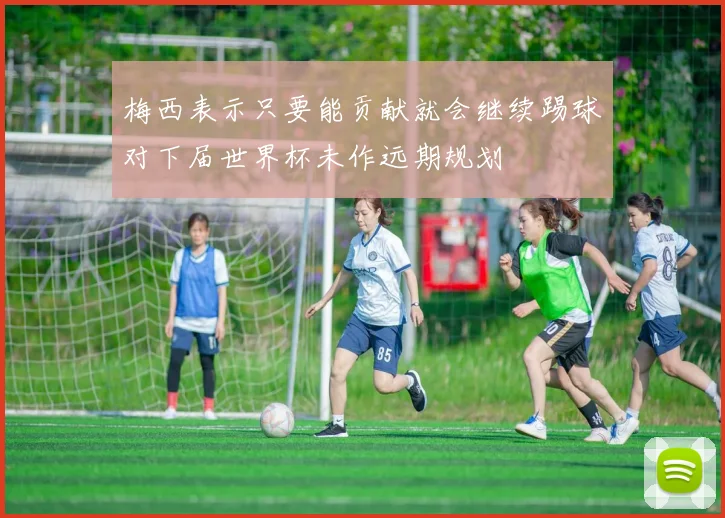 梅西表示只要能贡献就会继续踢球对下届世界杯未作远期规划