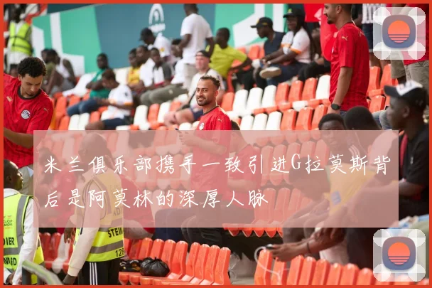 米兰俱乐部携手一致引进G拉莫斯背后是阿莫林的深厚人脉