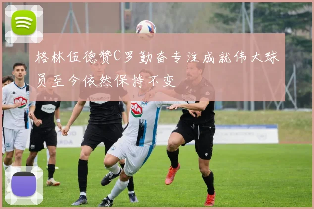 格林伍德赞C罗勤奋专注成就伟大球员至今依然保持不变