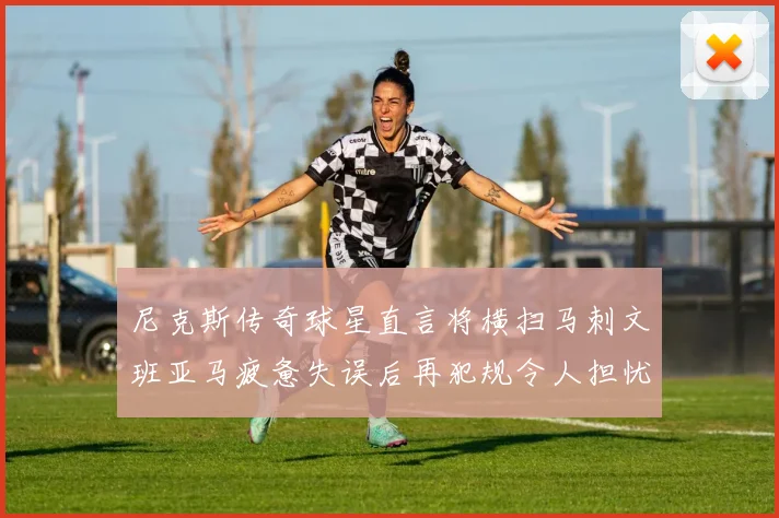 尼克斯传奇球星直言将横扫马刺文班亚马疲惫失误后再犯规令人担忧