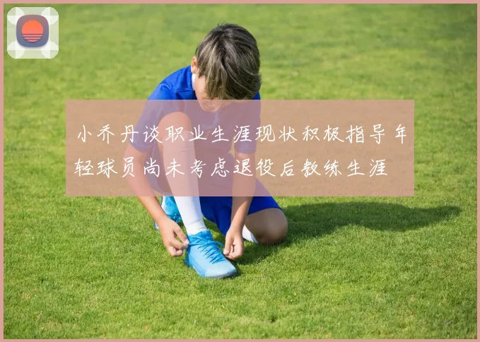 小乔丹谈职业生涯现状积极指导年轻球员尚未考虑退役后教练生涯
