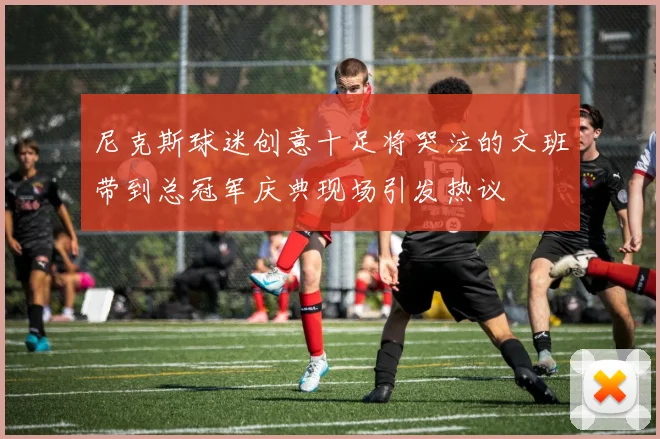 尼克斯球迷创意十足将哭泣的文班带到总冠军庆典现场引发热议