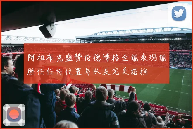 阿祖布克盛赞伦德博格全能表现能胜任任何位置与队友完美搭档