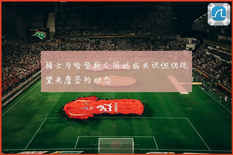 骑士与哈登新合同达成共识但仍观望老詹签约动态