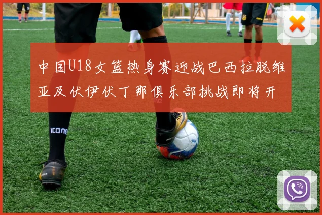 中国U18女篮热身赛迎战巴西拉脱维亚及伏伊伏丁那俱乐部挑战即将开启