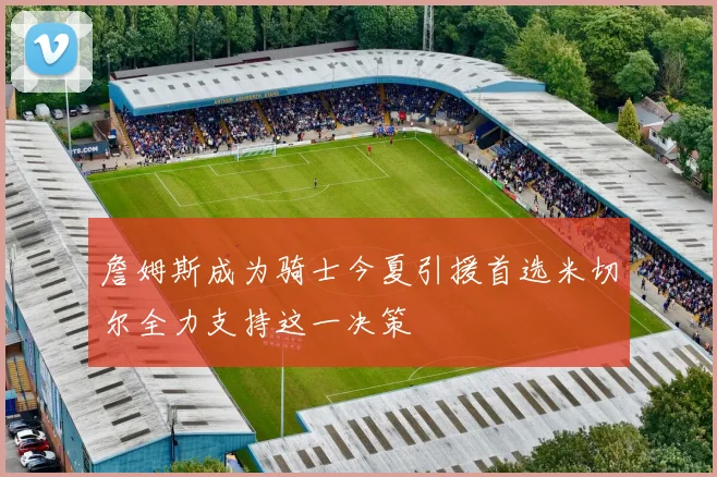 詹姆斯成为骑士今夏引援首选米切尔全力支持这一决策