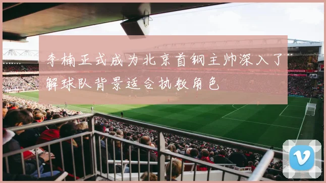 李楠正式成为北京首钢主帅深入了解球队背景适合执教角色
