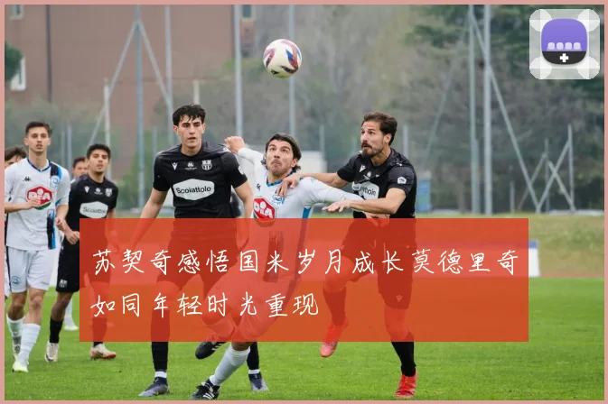 苏契奇感悟国米岁月成长莫德里奇如同年轻时光重现
