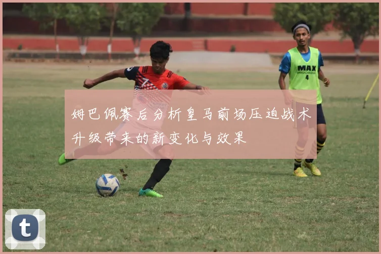 姆巴佩赛后分析皇马前场压迫战术升级带来的新变化与效果