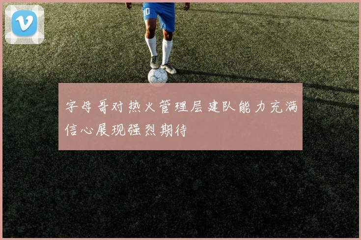 字母哥对热火管理层建队能力充满信心展现强烈期待