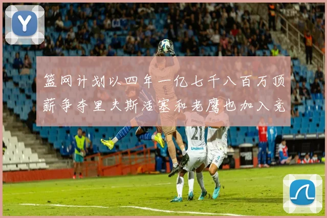 篮网计划以四年一亿七千八百万顶薪争夺里夫斯活塞和老鹰也加入竞标行列