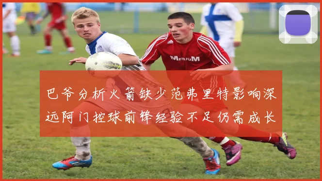 巴爷分析火箭缺少范弗里特影响深远阿门控球前锋经验不足仍需成长