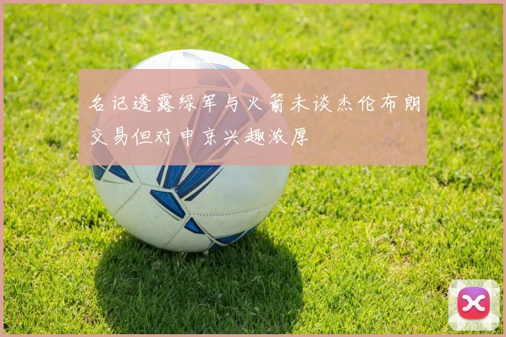 名记透露绿军与火箭未谈杰伦布朗交易但对申京兴趣浓厚