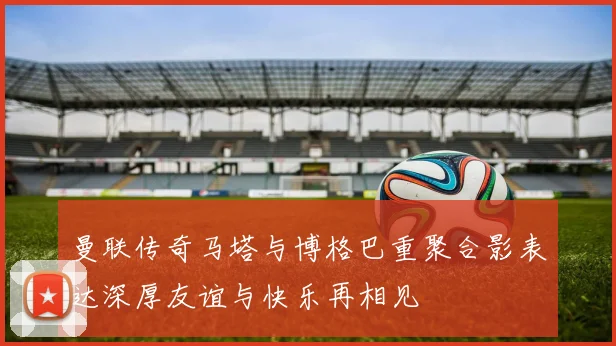 曼联传奇马塔与博格巴重聚合影表达深厚友谊与快乐再相见