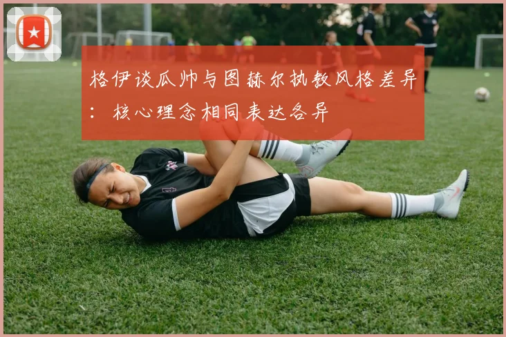 格伊谈瓜帅与图赫尔执教风格差异：核心理念相同表达各异